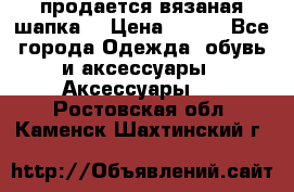 продается вязаная шапка  › Цена ­ 600 - Все города Одежда, обувь и аксессуары » Аксессуары   . Ростовская обл.,Каменск-Шахтинский г.